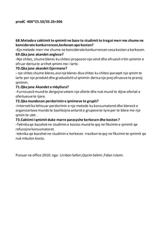prodC 400*25.50/33.33=306
68.Metodae caktimit te qmimit ne baze te studimit te tregut merr me shume ne
konsiderate konkurrencen,kerkesenapokoston?
-Kjo metode merr me shume ne konsideratekonkurrencen sesa koston a kerkesen.
69.Qkajane akandet angleze?
-Nje shites, shumebleres ku shitesi propozon njesend dhe ofruesitrritin qmimin e
ofruar derisa te arrihet qmimi me i larte.
70.Qkajane akandet Gjermane?
- nje shites shume bleres,osenjebleres disa shites ku shitesi paraqet nje qmim te
larte per nje produktdhe gradualishtul qmimin derisa nje prej ofruesveta pranoj
qmimin.
71.Qkajane Akandet e mbyllura?
-Furnizuesitmund te dergojnevetem nje oferte dhe nuk mund te dijne ofertat e
ofertuesvete tjere.
72.Qkamundeson perdorimine qmimeve te grupit?
-Internetika lehtsuar perdorimin e nje metode ku konsumatoretdhe bleresit e
organizartavemundete bashkojneantarete grupevete tyreper te blere me nje
qmim te ulet .
73.Caktimi i qmimit duke marre parasyshe kerkesendhe koston?
-Teknika qe bazohetne studimin e kostos mund te qoj ne fiksimin e qmimit qe
refuzojnekonsumatoret.
-teknika qe bazohetne studimin e kerkeses rrezikon teqoj ne fiksimin te qmimit qe
nuk mbulon kosto.
Punuar ne office 2010. nga : LIridon Seferi,QazimSelimi,Fidan Islami.
 