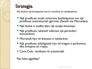 StrategjiaStrategjia
Ne shohim që kompanitë marrin vendime të rëndësishme:
 Një prodhues orash zvicerane bashkëpunon me një
prodhues autoveturash gjerman (Swach me Mercedes);
 Një bankë e madhe blen një studjo kinemaje;
 Një prodhues raketash ndërton një perandori
komunikimi;
 Microsoft hyn në biznesin e celularëve;
 Një prodhues stilolapsash hyn në tregun e parfumeve
dhe brisqeve të rrojes;
 Coca Cola vendoset në autostradë.
Pse këto zgjedhje?
Doc.Dr.Nevruz Zogu
 