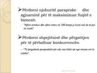 Përdorni njohuritë paraprake dhe
zgjuarsinë për të maksimizuar fuqitë e
biznesit.
◦ “Njihni armikun dhe njihni veten; në 100 beteja ju kurrë nuk do të jeni
në rrezik”
Përdorni shpejtësinë dhe përgatitjen
për të përballuar konkurrencën.
- “Të përgatitesh paraprakisht për çdo rast është një nga virtutet më të
mëdha”.
Doc.Dr.Nevruz Zogu
 