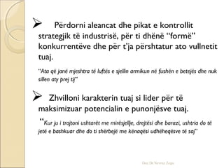  Përdorni aleancat dhe pikat e kontrollit
strategjik të industrisë, për ti dhënë “formë”
konkurrentëve dhe për t’ja përshtatur ato vullnetit
tuaj.
“Ata që janë mjeshtra të luftës e sjellin armikun në fushën e betejës dhe nuk
sillen aty prej tij”
 Zhvilloni karakterin tuaj si lider për të
maksimizuar potencialin e punonjësve tuaj.
“Kur ju i trajtoni ushtarët me mirësjellje, drejtësi dhe barazi, ushtria do të
jetë e bashkuar dhe do ti shërbejë me kënaqësi udhëheqësve të saj”
Doc.Dr.Nevruz Zogu
 