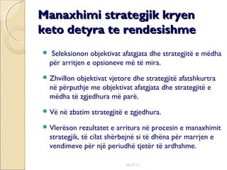04/29/13
Manaxhimi strategjik kryenManaxhimi strategjik kryen
keto detyra te rendesishmeketo detyra te rendesishme
 Seleksionon objektivat afatgjata dhe strategjitë e mëdha
për arritjen e opsioneve më të mira.
 Zhvillon objektivat vjetore dhe strategjitë afatshkurtra
në përputhje me objektivat afatgjata dhe strategjitë e
mëdha të zgjedhura më parë.
 Vë në zbatim strategjitë e zgjedhura.
 Vlerëson rezultatet e arritura në procesin e manaxhimit
strategjik, të cilat shërbejnë si të dhëna për marrjen e
vendimeve për një periudhë tjetër të ardhshme.
 
