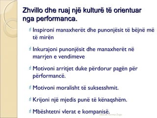 Zhvillo dhe ruaj një kulturë të orientuarZhvillo dhe ruaj një kulturë të orientuar
nga performanca.nga performanca.
Inspironi manaxherët dhe punonjësit të bëjnë më
të mirën
Inkurajoni punonjësit dhe manaxherët në
marrjen e vendimeve
Motivoni arritjet duke përdorur pagën për
përformancë.
Motivoni moralisht të suksesshmit.
Krijoni një mjedis punë të kënaqshëm.
Mbështetni vlerat e kompanisë.Doc.Dr.Nevruz Zogu
 
