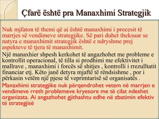 Çfarë është pra Manaxhimi StrategjikÇfarë është pra Manaxhimi Strategjik
Nuk mjfaton të themi që ai është manaxhimi i procesit të
marrjes së vendimeve strategjike. Së pari duhet theksuar se
natyra e manaxhimit strategjik është e ndryshme prej
aspekteve të tjera të manaxhimit.
Një manaxhier shpesh kerkohet të angazhohet me probleme e
kontrollit operacional, të tilla si prodhimi me efektivitet i
mallrave , manaxhimi i forcës së shitjes , kontrolli i rrezulltatit
financiar etj. Këto janë detyra mjaftë të rëndsishme , por i
përkasin vetëm një pjese të veprimtarisë së organisatës .
Manaxhimi strategjike nuk përqendrohet vetem në marrjen e
vendimeve rreth problemeve kryesore me të cilat ndeshet
organizata. Ai angazhohet gjithashtu edhe në zbatimin efektiv
të strategjisë
 