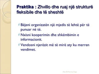 Praktika :Praktika : Zhvillo dhe ruaj një strukturëZhvillo dhe ruaj një strukturë
fleksibile dhe të sheshtëfleksibile dhe të sheshtë
Bëjeni organizatën një mjedis të lehtë për të
punuar në të.
Nxisni kooperimin dhe shkëmbimin e
informacionit.
Vendosni njerëzit më të mirë aty ku merren
vendimet.
Doc.Dr.Nevruz Zogu
 