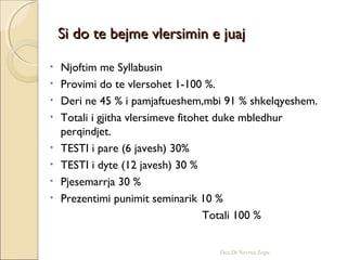 Si do te bejme vlersimin e juajSi do te bejme vlersimin e juaj
• Njoftim me Syllabusin
• Provimi do te vlersohet 1-100 %.
• Deri ne 45 % i pamjaftueshem,mbi 91 % shkelqyeshem.
• Totali i gjitha vlersimeve fitohet duke mbledhur
perqindjet.
• TESTI i pare (6 javesh) 30%
• TESTI i dyte (12 javesh) 30 %
• Pjesemarrja 30 %
• Prezentimi punimit seminarik 10 %
Totali 100 %
Doc.Dr.Nevruz Zogu
 