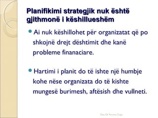 Planifikimi strategjik nuk ështëPlanifikimi strategjik nuk është
gjithmonë i këshillueshëmgjithmonë i këshillueshëm
Ai nuk këshillohet për organizatat që po
shkojnë drejt dështimit dhe kanë
probleme finanaciare.
Hartimi i planit do të ishte një humbje
kohe nëse organizata do të kishte
mungesë burimesh, aftësish dhe vullneti.
Doc.Dr.Nevruz Zogu
 