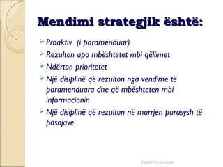 Mendimi strategjik është:Mendimi strategjik është:
 Proaktiv (i paramenduar)
 Rezulton apo mbështetet mbi qëllimet
 Ndërton prioritetet
 Një disiplinë që rezulton nga vendime të
paramenduara dhe që mbështeten mbi
informacionin
 Një disiplinë që rezulton në marrjen parasysh të
pasojave
Doc.Dr.Nevruz Zogu
 