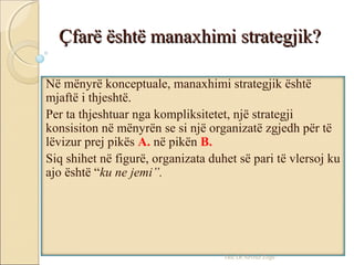 Çfarë është manaxhimi strategjik?Çfarë është manaxhimi strategjik?
Në mënyrë konceptuale, manaxhimi strategjik është
mjaftë i thjeshtë.
Per ta thjeshtuar nga kompliksitetet, një strategji
konsisiton në mënyrën se si një organizatë zgjedh për të
lëvizur prej pikës A. në pikën B.
Siq shihet në figurë, organizata duhet së pari të vlersoj ku
ajo është “ku ne jemi”.
Doc.Dr.Nevruz Zogu
 
