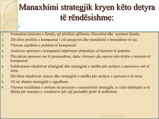 Manaxhimi strategjik kryen këto detyraManaxhimi strategjik kryen këto detyra
të rëndësishme:të rëndësishme:
1. Formulon misionin e firmës, që përfshin qëllimin, filozofinë dhe synimet firmës.
2. Zhvillon profilin e kompanisë i cili pasqyron dhe mundësitë e brendshme të saj.
3. Vlerson mjedisin e jashtëm të kompanisë
4. Analizon opsionet e kompanisë nëpërmjet përputhjes së burimet të jashtëm.
5. Përcakton opsionet me të pranueshme, duke vlersuar çdo opsion nën dritën e misionit të
kompanisë.
6. Seleksionon objektivat afatëgjatë dhe strategjitë e mëdha për arritjen e opsioneve më të
mira.
7. Zhvillon objektivat vjetore dhe strategjitë e mëdha për arritjen e opsioneve të mira.
8. Vë në zbatim strategjitë e zgjedhura.
9. Vlerson rezulltatet e arritura në procesin e manaxhimit strategjik, te cilat shërbejnë si të
dhëna për marrjen e vendimeve për një periudhë tjetër të ardhshme.
Doc.Dr.Nevruz Zogu
 
