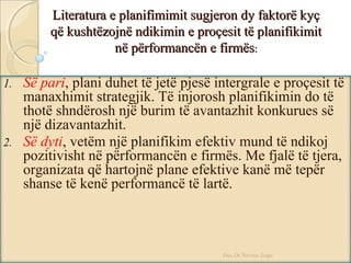 Literatura e planifimimit sugjeron dy faktorë kyçLiteratura e planifimimit sugjeron dy faktorë kyç
që kushtëzojnë ndikimin e proçesit të planifikimitqë kushtëzojnë ndikimin e proçesit të planifikimit
në përformancën e firmësnë përformancën e firmës::
1. Së pari, plani duhet të jetë pjesë intergrale e proçesit të
manaxhimit strategjik. Të injorosh planifikimin do të
thotë shndërosh një burim të avantazhit konkurues së
një dizavantazhit.
2. Së dyti, vetëm një planifikim efektiv mund të ndikoj
pozitivisht në përformancën e firmës. Me fjalë të tjera,
organizata që hartojnë plane efektive kanë më tepër
shanse të kenë performancë të lartë.
Doc.Dr.Nevruz Zogu
 