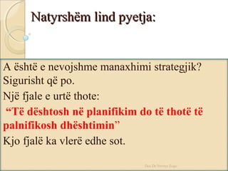 Natyrshëm lind pyetja:Natyrshëm lind pyetja:
A është e nevojshme manaxhimi strategjik?
Sigurisht që po.
Një fjale e urtë thote:
“Të dështosh në planifikim do të thotë të
palnifikosh dhështimin”
Kjo fjalë ka vlerë edhe sot.
Doc.Dr.Nevruz Zogu
 