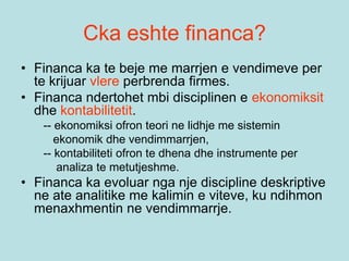 Cka eshte financa?
• Financa ka te beje me marrjen e vendimeve per
te krijuar vlere perbrenda firmes.
• Financa ndertohet mbi disciplinen e ekonomiksit
dhe kontabilitetit.
-- ekonomiksi ofron teori ne lidhje me sistemin
ekonomik dhe vendimmarrjen,
-- kontabiliteti ofron te dhena dhe instrumente per
analiza te metutjeshme.
• Financa ka evoluar nga nje discipline deskriptive
ne ate analitike me kalimin e viteve, ku ndihmon
menaxhmentin ne vendimmarrje.
 