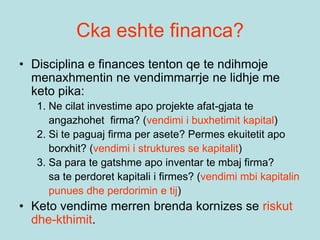 Cka eshte financa?
• Disciplina e finances tenton qe te ndihmoje
menaxhmentin ne vendimmarrje ne lidhje me
keto pika:
1. Ne cilat investime apo projekte afat-gjata te
angazhohet firma? (vendimi i buxhetimit kapital)
2. Si te paguaj firma per asete? Permes ekuitetit apo
borxhit? (vendimi i struktures se kapitalit)
3. Sa para te gatshme apo inventar te mbaj firma?
sa te perdoret kapitali i firmes? (vendimi mbi kapitalin
punues dhe perdorimin e tij)
• Keto vendime merren brenda kornizes se riskut
dhe-kthimit.
 
