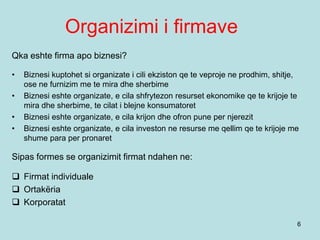 Organizimi i firmave
6
Qka eshte firma apo biznesi?
• Biznesi kuptohet si organizate i cili ekziston qe te veproje ne prodhim, shitje,
ose ne furnizim me te mira dhe sherbime
• Biznesi eshte organizate, e cila shfrytezon resurset ekonomike qe te krijoje te
mira dhe sherbime, te cilat i blejne konsumatoret
• Biznesi eshte organizate, e cila krijon dhe ofron pune per njerezit
• Biznesi eshte organizate, e cila investon ne resurse me qellim qe te krijoje me
shume para per pronaret
Sipas formes se organizimit firmat ndahen ne:
 Firmat individuale
 Ortakëria
 Korporatat
 