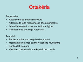 Ortakëria
8
Perparesite:
• Resurse me te medha financiare
• Aftesi me te larta menaxhuese dhe organizative
• Lehte themelohet, minimum kufizime ligjore
• Tatimet me te uleta nga korporatat
Te metat:
• Bonitet kreditor me i vogel se korporatat
• Mosmarrveshjet mes partnerve jane te mundshme
• Kontinuiteti ne pune
• Veshtiresi per te ardhur te kapitali me i madh
 