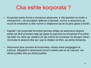 Cka eshte korporata ?
9
• Korporata eshte forme e shoqerive aksionare, e cila bazohet ne kodin e
inkorporimit, i cili percakton qellimet e biznesit, numrin e aksioneve qe
mund te emetohen si dhe numrin e drejtoreve qe do te jene pjese e bordit.
• Kapitali i nje korporate formohet permes shitjes se aksioneve.Aksioni
eshte nje titull pronesie ndaj nje pjese te pasurise se shoqerise.Pra eshte
nje leter me vlere qe verteton se nje individ ka investuar ne shoqeri vleren
nominale te aksionit dhe kjo i jep te drejten ne fitim, qe eshte dividenta.
• Aksionaret jane pronare te korporates, mirepo kane pergjegjesi te
kufizuar. Mbajtesit e aksioneve mund ti shesin ate ne dy menyra: me
oferte publike dhe pa oferte publike
 