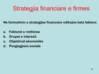 Strategjia financiare e firmes
12
Ne formulimin e strategjise financiare ndikojne keta faktore:
a. Faktoret e rrethines
b. Grupet e interesit
c. Objektivat ekonomike
d. Pergjegjesia sociale
 