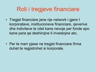 Roli i tregjeve financiare
• Tregjet financiare jane nje network i gjere I
korporatave, institucioneve financiare, qeverive
dhe indiviteve te cilet kane nevoje per fonde apo
kane para qe deshirojne ti investojne ato.
• Per te marr pjese ne tregjet financiare firma
duhet te regjistrohet si korporate.
 