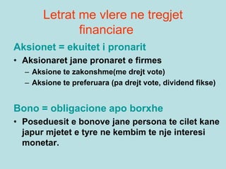 Letrat me vlere ne tregjet
financiare
Aksionet = ekuitet i pronarit
• Aksionaret jane pronaret e firmes
– Aksione te zakonshme(me drejt vote)
– Aksione te preferuara (pa drejt vote, dividend fikse)
Bono = obligacione apo borxhe
• Poseduesit e bonove jane persona te cilet kane
japur mjetet e tyre ne kembim te nje interesi
monetar.
 