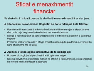 Sfidat e menaxhmentit
financiar
20
Ne shekullin 21 sfidat kryesore te zhvillimit te menaxhmentit financiar jane:
 Globalizimi i ekonomise: llogaritet se do te ndikojne keta faktore:
• Permiresimi i transportit dhe komunikimit do te ndikoje ne uljen e shpenzimeve
dhe do te beje tregtine nderkombetare me te realizueshme
• Ngritja e ndikimit politik te konsumatoreve do te ndikoje ne zvoglimin e barrierave
tregtare
• Presioni i konkurrences do t’i shtyje firmat t’a shperngulin prodhimin ne vendet ku
kane shpenzime me te uleta.
 Aplikimi i teknologjise informative do te ndikoje qe:
• Bizneset t’i zvoglojne shpenzimet dhe t’i zgjerojne tregjet
• Ndersa ndryshimi ne teknologji ndikon ne shtimin e konkurrences, e cila shprehet
ne renie te fitimit ne tregjet e zgjeruara
 