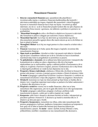 Menaxhment Financiar
1. Detyrat e menaxherit financiar-jane: parashikimi dhe planifikimi i
investimevedhe marrja e vendimeve financiare,bashkrenditja dhe kontrolli i
aktiviteteve,nderlidhja me tregun e kapitalit dhe menaxhimi i riskut.Pergjegjsit
kryesore te menaxherit financiar kan te bejn me llojine investimit qe duhet
nderrmarr, me ate se sa do te financohet projekti konkret dhe me qfar efiqience do
te menaxhoj firma resurset egzistuese, me ndikimin e politikave te qmimeve ne
profitabilitet.
2. Menaxhimi Strategjik-ka rolin e zhvillimit te objektivave kryesore te aktivitetit
dhe formulimit te planeve afatgjate per realizimin e ketyre objektivave.
3. Menaxhimi Operativ- ka te beje me aktivitetet qe menaxhohen nga dita ne
dite,menaxheret percjellin ngjarjet ditore dhe marrin aksion qe ato te zhvillohen ne
baze te planit te hartuar.
4. Menagjimi i Riskut- ka te bej me rruget permes te cilave mund te evitohet risku i
aktivitetit.
5. Financat- konsistojn ne tri fusha :paran dhe tregun e kapitalit, investimet dhe
menaxhmentin financiar.
6. Sipas teoris se portfolios- vlersohet se risku i nje pasurie nuk duhet te vlersohet
nga devijimi i mundshem i kthimit por ai do te vlersohet ne baze te kontributit
marxhinal ndaj riskut te pergjithshem te portofolios se pasuris.
7. Ne globalizimin e ekonomis- do te ndikojn keta faktor:permirsimi i transportit dhe
komunikimit do te ndikoj ne uljen e shpenzimeve dhe do te bej tregtin
nderkombtare me te realizueshme, ngritja e ndikimit politik te konsumatorve do te
ndikoj ne zvoglimin e barrierave tregtare, presioni i konkurrences do te shtj firmat
ta shperngulin prodhimin ne vende ku kan shpenzime me te ulta.
8. Perparsit e firmave individuale- a)lehtesia e fillimit dhe zhvillimit te biznesit b)
pronari esht pronar i vetvetes c) pronari gezon te drejten e fitimit d) tatimimi i lehte.
Te metat a) pergjegjsi e pakufizuar b) kufizim i resurseve financiare c) veshtirsit ne
menaxhment d) kufizimi i rritjes dhe jetgjatesis i lidhur me jetgjatsin e themeluesit.
9. Ortakerit- konsistojn ne d apo me shum pronarë qe bejn biznes se bashku dhe te
drejtat e tyre i rregullojn nepermjet marrveshjes se partnerve ku behet sanksionimi i
te drejtave dhe detyrimeve te tyre.
10. Përparsit e ortakrive- resurse me te medhe financiare, aftesi me te larta
menaxhuese dhe organizuese, jete me te gjate dhe tatime me te ulta nga korporatat.
Te metat- pergjegjsi e pakufizuar, jetzgjatje e kufizuar, probleme rreth
transformimit te pasuris, veshtir per te ardh te kapitali me i madh.
11. Korporata- eshte form e shoqerive aksionare bazohet ne kodin e inkorporimit qe
percakton qellimet e biznesit nr. E aksioneve qe mund te emetohen dhe nr. E
drejtorve qe dote jene pjes e bordit.
12. Perparsit e Korporatave- menaxhimi me efikas, eshte ndar menaxhmenti dhe
pronsia, pergjegjesia e kufizuar, madhesia e korporatave mundeson qe korporata te
kete qasje me te lehte te bankat dhe burimet tjera financiare,lehtesia per
transformimin e pasuris. Te metat – tatimi i dyfisht, kostoja fillestare e larte,
jofleksibiliteti, konflikti i mundshem ne mes menaxhmentit dhe aksionarve.
 
