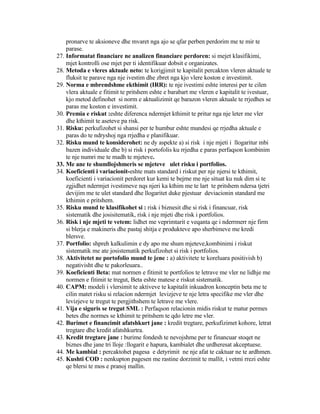 pronarve te aksioneve dhe mvaret nga ajo se qfar perben perdorim me te mir te
parase.
27. Informatat financiare ne analizen financiare perdoren: si mejet klasifikimi,
mjet kontrolli ose mjet per ti identifikuar dobsit e organizates.
28. Metoda e vleres aktuale neto: te korigjimit te kapitalit percakton vleren aktuale te
fluksit te parave nga nje ivestim dhe zbret nga kjo vlere koston e investimit.
29. Norma e mbrendshme ekthimit (IRR): te nje ivestimi eshte interesi per te cilen
vlera aktuale e fitimit te pritshem eshte e barabart me vleren e kapitalit te ivestuar,
kjo metod definohet si norm e aktualizimit qe barazon vleren aktuale te rrjedhes se
paras me koston e investimit.
30. Premia e riskut :eshte diferenca ndermjet kthimit te pritur nga nje leter me vler
dhe kthimit te aseteve pa risk.
31. Risku: perkufizohet si shansi per te humbur eshte mundesi qe rrjedha aktuale e
paras do te ndryshoj nga rrjedha e planifikuar.
32. Risku mund te konsiderohet: ne dy aspekte a) si risk i nje mjeti i llogaritur mbi
bazen individuale dhe b) si risk i portofolis ku rrjedha e paras perfaqson kombinim
te nje numri me te madh te mjeteve.
33. Me ane te shumllojshmeris se mjeteve ulet risku i portfolios.
34. Koeficienti i variacionit-eshte mats standard i riskut per nje njersi te kthimit,
koeficienti i variacionit perdoret kur kemi te bejme me nje situat ku nuk dim si te
zgjidhet ndermjet ivestimeve nqs njeri ka kthim me te lart te pritshem ndersa tjetri
devijim me te ulet standard dhe llogaritet duke pjestuar deviacionin standard me
kthimin e pritshem.
35. Risku mund te klasifikohet si : risk i biznesit dhe si risk i financuar, risk
sistematik dhe josisitematik, risk i nje mjeti dhe risk i portfolios.
36. Risk i nje mjeti te vetem: lidhet me veprimtarit e veqanta qe i nderrmerr nje firm
si blerja e makineris dhe pastaj shitja e produkteve apo sherbimeve me kredi
blersve.
37. Portfolio: shpreh kalkulimin e dy apo me shum mjeteve,kombinimi i riskut
sistematik me ate josistematik perkufizohet si risk i portfolios.
38. Aktivitetet ne portofolio mund te jene : a) aktivitete te koreluara positivish b)
negativisht dhe te pakorleuara..
39. Koeficienti Beta: mat normen e fitimit te portfolios te letrave me vler ne lidhje me
normen e fitimit te tregut, Beta eshte matese e riskut sistematik.
40. CAPM: modeli i vlersimit te aktiveve te kapitalit inkuadron konceptin beta me te
cilin matet risku si relacion ndermjet levizjeve te nje letra specifike me vler dhe
levizjeve te tregut te pergjithshem te letrave me vlere.
41. Vija e siguris se tregut SML : Perfaqson relacionin midis riskut te matur permes
betes dhe normes se kthimit te pritshem te qdo letre me vler.
42. Burimet e financimit afatshkurt jane : kredit tregtare, perkufizimet kohore, letrat
tregtare dhe kredit afatshkurtra.
43. Kredit tregtare jane : burime fondesh te nevojshme per te financuar stoqet ne
biznes dhe jane tri lloje :llogarit e hapura, kambialet dhe urdheresat akceptuese.
44. Me kambial : percaktohet pagesa e detyrimit ne nje afat te caktuar ne te ardhmen.
45. Kushti COD : nenkupton pagesen me rastine dorzimit te mallit, i vetmi rrezi eshte
qe blersi te mos e pranoj mallin.
 