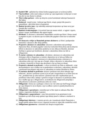 46. Kushti CBD : aplikohet kur shitesi kerkon pagesen para se ta dorzoj mallin.
47. Vija kreditore :eshte marrveshja jo zyrtare qe i jep organizates te drejt per te marr
hua deri ne nje shume te caktuar.
48. Marrveshja qarkore : eshte nje detyrim zyrtar kontrakutal ndermjet haumarrsit
dhe bakes.
49. Kolateral : mund te jene : kerkesat nga blersit, stoqet, paisjet dhe pasurit e
patundshme , aktivitetet tjera te huamarrsit.
50. Bankat investive jane : nje nderlidhj endermjet korporatave qe kane nevoj per
fonmde dhe ivestitorve.
51. Bankieri si ndermejtsues :i investimit luan nje numer rolesh : si agjent i siguris,
krijues i tregut, keshilldhenes dhe agjent tregtar.
52. Dividenti : te aksionet e zakonshme shperndahet varsisht nga fitimi i firmes mund
te paguhet ne para ne aksione apo ne mallra dhe paguhet vetem kur te realizohet
fitimi
53. Tri menyrat e rritjes se financimit permes aksioneve: a) fitimi i pashperndar
b)emetimi i aksioneve dhe shitja publike.
54. Perparsit e aksioneve te zakonshme :aksionet e zakonshme nuk permbajn
shpenzime fikse, dividenti paguhet vetem kur realizohet fitimi,firma nuk ka detyrim
kthimi te aksioneve te zakonshme perderisa te mos shkoj ne likuidim, aksionet
sherbejn si garanci per kreditoret, aksionet e zakonshme shiten me leht se
obligacionet.
55. Te metat e aksionve te zakonshme : dividente e aksioneve te zakonshme nuk
zbritenper efekt te llogaritejes se tatimit, shpenzime me te larta qe lidhen me
nenshkrimin dhe tregtimin e aksioneve te zakonshme,kostoja e aksioneve te
zakonshme eshte me e lart nga ajo e borgjit, shitja e aksioneve te zakonshme shton
te drejten e kontrollit te firmes nga aksionaret e tjer qe futen en shoqri.
56. Perparsit e aksionit te preferuar : i ofron investitorit nje fluks te ardhurash , u jep
aksionmbajtesve nje te ardhur me te qendrushme se aksionet e zakonshme, aksionet
e preferuara kan perparsi ndaj atyre te zakonshme ne rastine likuidimt te firmes.
57. Te metatae aksionit te preferuar: aksioni i preferuar nuk ofron mbrojtje nga
inflacioni , aksioni i preferuar synon te jet me pak i tregureshem se sa letrat tjera me
vler , produktiviteti qe ofron aksioni i preferuar nuk esht i mjaftueshem per te
justifikuar riskun shtes, luhatje e qmimit te tregut te aksioneve te preferuara edhte
me e madhe nga ajo e obligacioneve ,ne krahasim me obligacionet perqindja e
kthyeshmeris te aksionet e preferuara eshte me e larte.
58. Obligacioni : forma me e perhapur e letrave me vler eshte nje titull borgji afatgjat
qe i jep mbajtesit te tij te drejten e nje te ardhure vjetore te pandryshueshme ne
form interesi.
59. Obligacionet e garantuara : emetohen per te bler mjete te caktuara fikse dhe
mjetet e sigururara sherbejn si garanci.
60. Obligacionet e pagarantuara : jane letra premtimi te pa garantuara te nje
kompanie qe nuk ofrojn asnje garanci nga ndonje pasuri e caktuar e emetuesit te
tyre.
61. Obligacionet shtetrore : i emeton qeveria ,ato i mundesojn shtetit financimin e
borgjit publik ndersa blers te tyre i sigurojn investim te sigurt dhe rentabilitet solid.
62. Obligacionet pjesmarrse : emetohen kur shoqria riorganizohet
 