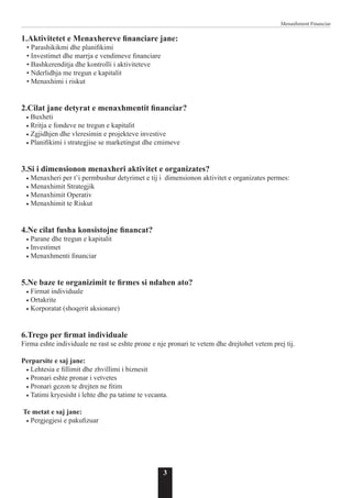 3
Menaxhment Financiar
1.Aktivitetet e Menaxhereve financiare jane:
• Parashikikmi dhe planifikimi
• Investimet dhe marrja e vendimeve financiare
• Bashkerenditja dhe kontrolli i aktiviteteve
• Nderlidhja me tregun e kapitalit
• Menaxhimi i riskut
2.Cilat jane detyrat e menaxhmentit financiar?
• Buxheti
• Rritja e fondeve ne tregun e kapitalit
• Zgjidhjen dhe vleresimin e projekteve investive
• Planifikimi i strategjise se marketingut dhe cmimeve
3.Si i dimensionon menaxheri aktivitet e organizates?
• Menaxheri per t’i permbushur detyrimet e tij i dimensionon aktivitet e organizates permes:
• Menaxhimit Strategjik
• Menaxhimit Operativ
• Menaxhimit te Riskut
4.Ne cilat fusha konsistojne financat?
• Parane dhe tregun e kapitalit
• Investimet
• Menaxhmenti financiar
5.Ne baze te organizimit te firmes si ndahen ato?
• Firmat individuale
• Ortakrite
• Korporatat (shoqerit aksionare)
6.Trego per firmat individuale
Firma eshte individuale ne rast se eshte prone e nje pronari te vetem dhe drejtohet vetem prej tij.
Perparsite e saj jane:
• Lehtesia e fillimit dhe zhvillimi i biznesit
• Pronari eshte pronar i vetvetes
• Pronari gezon te drejten ne fitim
• Tatimi kryesisht i lehte dhe pa tatime te vecanta.
Te metat e saj jane:
• Pergjegjesi e pakufizuar
 