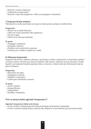 4
Menaxhment Financiar
• Kufizimi i resurseve financiare
• Veshtiresite ne menaxhment
• Kufizimi i rritjes dhe jetegjatesise i lidhur me jetezgjatjen e themeluesit.
7.Trego per firmat ortakeri
Ndermarrjet me ortake konsistojne ne dy apo me shume pronare qe bejne se bashku biznes.
Perparesite:
• Resurse me te medha financiare
• Aftesi me te larte menaxhuese dhe organizuese
• Jete me te gjate
• Tatime me te uleta nga korporatat
Te metat:
• Pergjegjesi e pakufizuar
• Jetezgjatje e kufizuar
• Probleme rreth transferimit te pronesise
• Veshtiresi per te ardhur te kapitali me i madh.
8. Flisni per korporatat
Korporata eshte forme e shoqerive aksionare. Ajo bazohet ne kodin e inkorporimit, i cili percakton qellimet
e biznesit, numrin e aksioneve qe mund te emitohen si dhe numrin e drejtoreve qe do te jene pjese e bordit.
Kapitali i nje korporate formohet nepermjet shitjes se aksioneve. Aksioni eshte nje titull pronesie ndaj nje
pjese te shoqerise.
Perparesite:
• Menaxhimi me efikas
• Pergjegjesia e kufizuar
• Madhesia e korporatave
• Lehtesia per transferimin e pasurise
Te metat:
• Tatimi i dyfishte
• Kostoja fillestare
• Jofleksibiliteti
• Konflikti i mundeshem
9.Ne sa menyra behet zgjerimi i korporatave?
Zgjerimi i korporatave behet ne dy forma:
• Forma merxher- nenkuptone kur dy korporata formojne nje korporate te perbashket.
• Forma e zoterimit- paraqet blerjen e pasurise dhe obligimeve te nje korporate nga nje korporate tjeter.
 