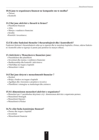 5
Menaxhment Financiar
10.Si jane te organizuara financat ne kompanite me te medha?
• Thesari
• Kontrolli
11.Cilat jane aktivitet e thesarit te firmes?
• Planifikimi financiar
• Arka
• Marrja e vendimeve financiare
• Kredite
•Portofoli i investimeve
12.Cili eshte funksioni themelor i thesarmbajtesit dhe i kontrollorit?
Funksioni thelemol i thesarmbajtesit eshte qe te siguroje dhe te menxhoje kapitalin e firmes, ndersa funksio-
ni i kontrollit eshte te siguroje se parate jane perdorur ne menyre efikase.
13.Aktivitetet e Menaxhereve financiare jane:
• Parashikikmi dhe planifikimi
• Investimet dhe marrja e vendimeve financiare
• Bashkerenditja dhe kontrolli i aktiviteteve
• Nderlidhja me tregun e kapitalit
• Menaxhimi i riskut
14.Cilat jane detyrat e menaxhmentit financiar ?
• Buxheti
• Rritja e fondeve ne tregun e kapitalit
• Zgjidhjen dhe vleresimin e projekteve investive
• Planifikimi i strategjise se marketingut dhe cmimeve
15.Si i dimensionon menaxheri aktivitet e organizates?
• Menaxheri per t’i permbushur detyrimet e tij i dimensionon aktivitet e organizates permes:
• Menaxhimit Strategjik
• Menaxhimit Operativ
• Menaxhimit te Riskut
16.Ne cilat fusha konsistojne financat?
• Parane dhe tregun e kapitalit
• Investimet
• Menaxhmenti financiar
 