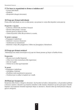 6
Menaxhment Financiar
17.Ne baze te organizimit te firmes si ndahen ato?
• Firmat individuale
• Ortakrite
• Korporatat (shoqerit aksionare)
18.Trego per firmat individuale
Firma eshte individuale ne rast se eshte prone e nje pronari te vetem dhe drejtohet vetem prej tij.
Perparsite e saj jane:
• Lehtesia e fillimit dhe zhvillimi i biznesit
• Pronari eshte pronar i vetvetes
• Pronari gezon te drejten ne fitim
• Tatimi kryesisht i lehte dhe pa tatime te vecanta.
Te metat e saj jane:
• Pergjegjesi e pakufizuar
• Kufizimi i resurseve financiare
• Veshtiresite ne menaxhment
• Kufizimi i rritjes dhe jetegjatesise i lidhur me jetezgjatjen e themeluesit.
19.Trego per firmat ortakeri
Ndermarrjet me ortake konsistojne ne dy apo me shume pronare qe bejne se bashku biznes.
Perparesite:
• Resurse me te medha financiare
• Aftesi me te larte menaxhuese dhe organizuese
• Jete me te gjate
• Tatime me te uleta nga korporatat
Te metat:
• Pergjegjesi e pakufizuar
• Jetezgjatje e kufizuar
• Probleme rreth transferimit te pronesise
• Veshtiresi per te ardhur te kapitali me i madh.
20.Flisni per korporatat
Korporata eshte forme e shoqerive aksionare. Ajo bazohet ne kodin e inkorporimit, i cili percakton qellimet
e biznesit, numrin e aksioneve qe mund te emitohen si dhe numrin e drejtoreve qe do te jene pjese e bordit.
Kapitali i nje korporate formohet nepermjet shitjes se aksioneve. Aksioni eshte nje titull pronesie ndaj nje
pjese te shoqerise.
 