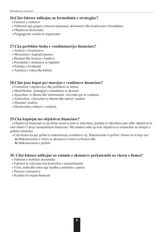 8
Menaxhment Financiar
26.Cilet faktore ndikojne ne formulimin e strategjise?
• Faktoret e rrethines
• Ndikimet nga grupet e interesit (pronaret, aksionaret) dhe koalicionet e brendshme
• Objektivat ekonomike
• Pergjegjesite sociale te organizates.
27.Cka perfshine fusha e vendimmarrjes financiare?
• Analiza e investimeve
• Menaxhimi i kapitalit punues
• Burimet dhe kostoja e fondeve
• Percaktimi i struktures se kapitalit
• Politika e dividendit
• Aanaliza e riskut dhe kthimi.
28.Cilat jane hapat per marrjen e vendimeve financiare?
• Formulimi i objektivave dhe politikave te firmes
• Identifikohen strategjite e mundshme te aksionit
• Sigurohen te dhenat dhe informatatat relevante per te vendosur
• Analizohen, vleresohen te dhenat dhe merret vendimi
• Zbatohet vendimi
• Monitorohen efektet e vendimit.
29.Cka kuptojm me objektivat financiare?
• Objektivat financiare te nje firme mund te jene te ndryshme, prandaj te ndryshme jane edhe objektivat te
cilat duhet t’i arrije menaxhmenti financiare. Me rendesi eshte qe keto objektiva te orientohen ne arritjen e
qellimit themelor.
• Cdo biznes ka per qellim te maksimizoje rezultatet e tij. Maksimizimi si qellim i firmes ka te beje me:
a) Maksimizimin e vleres se aksioneve (vleres se firmes) dhe
b) Maksimizimin e profitit.
30. Cilet faktore ndikojne ne cmimin e aksioneve perkatesisht ne vleren e firmes?
• Faktoret e rrethines ekonomike
• Faktoret te cilet jane nen kontrollin e menaxhmentit
• Vlera, koha dhe risku nga rrjedha e pritshme e parase
• Pasuria e pronareve
• Kushtet ne tregun financiar.
 