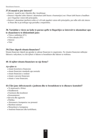 10
Menaxhment Financiar
37.Si mund te jete interesi?
• Interesi mund te jete i thjeshte dhe i kombinuar.
• Interesi i thjeshte eshte interesi i akumuluar (mbi bazen e huamarrjes) ose i fituar (mbi bazen e huadhen-
jes) i llogaritur vetem mbi principalin.
• Interesi i akumuluar (perbere) eshte ai i cili nuk paguhet vetem mbi principalin, por edhe mbi cdo interes
te fituar dhe te pa terhequr nga periudha e meparshme.
38. Variablat e vleres ne kohe te parase qofte te llogaritjes se interesit te akumuluar apo
te ekuacioneve te diskontimit jane:
• Vlera e ardhshme (FV)
• Vlera aktuale (PV)
• Interesi
• Vitet
39.Cfare shpreh situata financiare?
Situata financiare shpreh nje gjendje te caktuar financiare te organizates. Ne situaten financiare ndikojne
faktoret e ndryshem, te cilet njihen si faktore te brendshem dhe faktore te rrethines.
40 .Si njihet situata financiare ne nje firme?
Ajo njihet si:
• situate konstituive financiare
• situate financiare standarde apo normale
• situate financiare e renduar
• situate e pavarur financiare
• situate e varur financiare.
41.Cilet jane shfrytezuesit e jashtem dhe te brendshem te te dhenave kontabel?
• Te punesuarit e firmes
• Huadhenesit
• Furnitoret dhe kreditoret
• Konsumatoret
• Qeveria dhe agjensite
• Publiku
• Aksionaret e kompanise ose pronaret
• Sherbimi tatimor
• Menaxheret e kompanise
• Analistet financiare dhe keshilltaret.
 