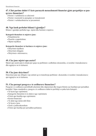 12
Menaxhment Financiar
47. Cilat parime duhet t’i kete parasysh menaxhmenti financiar gjate pergatitjes se pas-
qyrave financiare?
• Parimi i vazhdimsise se afarizmit
• Parimi i momentit te paraqitjes se transaksionit
• Parimi i vazhdueshmerise se prezantimit.
48. Nga kush perbehet bilanci i gjendjes?
Bilanci i gjendjes perbehet nga mjetet dhe burimet e mjeteve.
Kategorit themelore te mjeteve jane:
• Palujtshmerite
• Pasurite e paprekshme
• Mjetet rrjedhese
Kategorite themelore te burimeve te mjeteve jane:
• Detyrimet rrjedhese
• Detyrimet afatgjata
• Detyrimet e aksionareve.
49. Cka jane mjetet apo asetet?
Mjetet apo asetet jane te drejta per qasje ne perfitimet e ardhshme ekonomike, si rezultat i transaksioneve
dhe ngjarjeve ne te kaluaren.
50. Cka jane detyrimet?
Detyrimet jane nje obligim i nje entiteti qe te transferoje perfitimet ekonomike si rezultat i transaksioneve
apo ngjarjeve ne te kaluaren.
51. Cka paraqet pasqyra e te ardhurave financiare?
Pasqyrat e te ardhurave permbledh arketimet dhe shpenzimet dhe tregon fitimin ose humbjen per periudhen
kontabel. Sipas standardeve, pasqyra e te ardhurave duhet te perfshije se paku keto kategori:
• Te hyrat nga veprimtaria
• Kategorite themelore te te dalave nga veprimtaria
• Fitimi apo humbja nga veprimtaria
• Kostot financiare
• Te dalat nga tatimi mbi fitim
• Te hyrat e tjera
• Zerat e jashtezakonshem
• Fitimi apo humbja per periudhen perkatese.
 