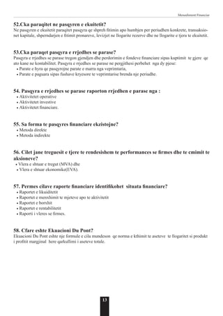 13
Menaxhment Financiar
52.Cka paraqitet ne pasqyren e ekuitetit?
Ne pasqyren e ekuitetit paraqitet pasqyra qe shpreh fitimin apo humbjen per periudhen konkrete, transaksio-
net kapitale, shperndarjen e fitimit pronareve, levizjet ne llogarite rezerve dhe ne llogarite e tjera te ekuitetit.
53.Cka paraqet pasqyra e rrjedhes se parase?
Pasqyra e rrjedhes se parase tregon gjendjen dhe perdorimin e fondeve financiare sipas kuptimit te gjere qe
ato kane ne kontabilitet. Pasqyra e rrjedhes se parase ne pergjithesi perbehet nga dy pjese:
• Parate e hyra qe pasqyrojne parate e marra nga veprimtaria,
• Parate e paguara sipas fushave kryesore te veprimtarise brenda nje periudhe.
54. Pasqyra e rrjedhes se parase raporton rrjedhen e parase nga :
• Aktivitetet operative
• Aktivitetet investive
• Aktivitetet financiare.
55. Sa forma te pasqyres financiare ekzistojne?
• Metoda direkte
• Metoda indirekte
56. Cilet jane treguesit e tjere te rendesishem te performances se firmes dhe te cmimit te
aksioneve?
• Vlera e shtuar e tregut (MVA) dhe
• Vlera e shtuar ekonomike(EVA).
57. Permes cilave raporte financiare identifikohet situata financiare?
• Raportet e likuiditetit
• Raportet e menxhimit te mjeteve apo te aktivitetit
• Raportet e borxhit
• Raportet e rentabilitetit
• Raporti i vleres se firmes.
58. Cfare eshte Ekuacioni Du Pont?
Ekuacioni Du Pont eshte nje formule e cila mundeson qe norma e kthimit te aseteve te llogaritet si produkt
i profitit margjinal here qarkullimi i aseteve totale.
 