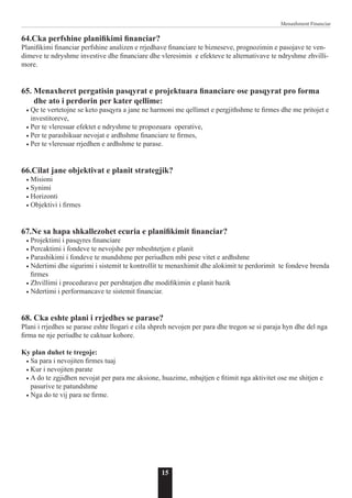 15
Menaxhment Financiar
64.Cka perfshine planifikimi financiar?
Planifikimi financiar perfshine analizen e rrjedhave financiare te bizneseve, prognozimin e pasojave te ven-
dimeve te ndryshme investive dhe financiare dhe vleresimin e efekteve te alternativave te ndryshme zhvilli-
more.
65. Menaxheret pergatisin pasqyrat e projektuara financiare ose pasqyrat pro forma
dhe ato i perdorin per kater qellime:
• Qe te vertetojne se keto pasqyra a jane ne harmoni me qellimet e pergjithshme te firmes dhe me pritojet e
investitoreve,
• Per te vleresuar efektet e ndryshme te propozuara operative,
• Per te parashikuar nevojat e ardhshme financiare te firmes,
• Per te vleresuar rrjedhen e ardhshme te parase.
66.Cilat jane objektivat e planit strategjik?
• Misioni
• Synimi
• Horizonti
• Objektivi i firmes
67.Ne sa hapa shkallezohet ecuria e planifikimit financiar?
• Projektimi i pasqyres financiare
• Percaktimi i fondeve te nevojshe per mbeshtetjen e planit
• Parashikimi i fondeve te mundshme per periudhen mbi pese vitet e ardhshme
• Ndertimi dhe sigurimi i sistemit te kontrollit te menaxhimit dhe alokimit te perdorimit te fondeve brenda
firmes
• Zhvillimi i procedurave per pershtatjen dhe modifikimin e planit bazik
• Ndertimi i performancave te sistemit financiar.
68. Cka eshte plani i rrjedhes se parase?
Plani i rrjedhes se parase eshte llogari e cila shpreh nevojen per para dhe tregon se si paraja hyn dhe del nga
firma ne nje periudhe te caktuar kohore.
Ky plan duhet te tregoje:
• Sa para i nevojiten firmes tuaj
• Kur i nevojiten parate
• A do te zgjidhen nevojat per para me aksione, huazime, mbajtjen e fitimit nga aktivitet ose me shitjen e
pasurive te patundshme
• Nga do te vij para ne firme.
 