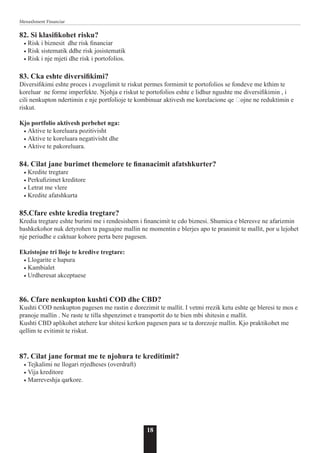 18
Menaxhment Financiar
82. Si klasifikohet risku?
• Risk i biznesit dhe risk financiar
• Risk sistematik ddhe risk josistematik
• Risk i nje mjeti dhe risk i portofolios.
83. Cka eshte diversifikimi?
Diversifikimi eshte proces i zvogelimit te riskut permes formimit te portofolios se fondeve me kthim te
koreluar ne forme imperfekte. Njohja e riskut te portofolios eshte e lidhur ngushte me diversifikimin , i
cili nenkupton ndertimin e nje portfolioje te kombinuar aktivesh me korelacione qe ҫojne ne reduktimin e
riskut.
Kjo portfolio aktivesh perbehet nga:
• Aktive te koreluara pozitivisht
• Aktive te koreluara negativisht dhe
• Aktive te pakoreluara.
84. Cilat jane burimet themelore te finanacimit afatshkurter?
• Kredite tregtare
• Perkufizimet kreditore
• Letrat me vlere
• Kredite afatshkurta
85.Cfare eshte kredia tregtare?
Kredia tregtare eshte burimi me i rendesishem i financimit te cdo biznesi. Shumica e bleresve ne afarizmin
bashkekohor nuk detyrohen ta paguajne mallin ne momentin e blerjes apo te pranimit te mallit, por u lejohet
nje periudhe e caktuar kohore perta bere pagesen.
Ekzistojne tri lloje te kredive tregtare:
• Llogarite e hapura
• Kambialet
• Urdheresat akceptuese
86. Cfare nenkupton kushti COD dhe CBD?
Kushti COD nenkupton pagesen me rastin e dorezimit te mallit. I vetmi rrezik ketu eshte qe bleresi te mos e
pranoje mallin . Ne raste te tilla shpenzimet e transportit do te bien mbi shitesin e mallit.
Kushti CBD aplikohet atehere kur shitesi kerkon pagesen para se ta dorezoje mallin. Kjo praktikohet me
qellim te evitimit te riskut.
87. Cilat jane format me te njohura te kreditimit?
• Tejkalimi ne llogari rrjedheses (overdraft)
• Vija kreditore
• Marreveshja qarkore.
 