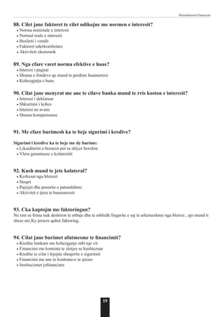 19
Menaxhment Financiar
88. Cilet jane faktoret te cilet ndikojne me normen e interesit?
• Norma nominale e interesit
• Normal reale e interesit
• Buxheti i vendit
• Faktoret nderkombetare
• Aktiviteti ekonomik
89. Nga cfare varet norma efektive e huas?
• Interesi i paguar
• Shuma e fondeve qe mund te perdore huamarresi
• Kohezgjatja e huas.
90. Cilat jane menyrat me ane te cilave banka mund te rris koston e interesit?
• Interesi i deklaruar
• Shkurtimi i kohes
• Interesi ne avans
• Shuma kompensuese
91. Me cfare burimesh ka te beje sigurimi i kredive?
Sigurimi i kredive ka te beje me dy burime:
• Likuiditetin e biznesit per ta shlyer borxhin
• Vlera garantuese e kolateralit
92. Kush mund te jete kolateral?
• Kerkesat nga bleresit
• Stoqet
• Pajisjet dhe pasurite e patundshme
• Aktivitet e tjera te huamarresit
93. Cka kuptojm me faktoringun?
Ne rast se firma nuk deshiron te mbaje dhe te mbledh llogarite e saj te arketueshme nga bleresi , ajo mund ti
shese ato.Ky proces quhet faktoring.
94. Cilat jane burimet afatmesme te financimit?
• Kredite bankare me kohezgjatje mbi nje vit
• Financimi me kontrata te shitjes se kushtezuar
• Kredite te cilat i lejojne shoqerite e sigurimit
• Financimi me ane te kontratave te qirase
• Institucionet jofinanciare
 