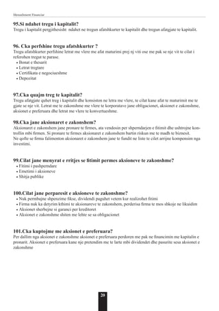 20
Menaxhment Financiar
95.Si ndahet tregu i kapitalit?
Tregu i kapitalit pergjithesisht ndahet ne tregun afatshkurter te kapitalit dhe tregun afatgjate te kapitalit.
96. Cka perfshine tregu afatshkurter ?
Tregu afatshkurter perfshine letrat me vlere me afat maturimi prej nj viti ose me pak se nje vit te cilat i
referohen tregut te parase.
• Bonat e thesarit
• Letrat tregtare
• Certifikata e negociueshme
• Depozitat
97.Cka quajm treg te kapitalit?
Tregu afatgjate quhet treg i kapitalit dhe konsiston ne letra me vlere, te cilat kane afat te maturimit me te
gjate se nje vit. Letrat me te zakonshme me vlere te korporatave jane obligacionet, aksionet e zakonshme,
aksionet e preferuara dhe letrat me vlere te konvertueshme.
98.Cka jane aksionaret e zakonshem?
Aksionaret e zakonshem jane pronare te firmes, ata vendosin per shperndarjen e fitimit dhe ushtrojne kon-
trollin mbi firmen. Si pronare te firmes aksionaret e zakonshem bartin riskun me te madh te biznesit.
Ne qofte se firma falimenton aksionaret e zakonshem jane te fundit ne liste te cilet arrijne kompensim nga
investimi.
99.Cilat jane menyrat e rritjes se fitimit permes aksioneve te zakonshme?
• Fitimi i pashperndare
• Emetimi i aksioneve
• Shitja publike
100.Cilat jane perparesit e aksioneve te zakonshme?
• Nuk permbajne shpenzime fikse, dividendi paguhet vetem kur realizohet fitimi
• Firma nuk ka detyrim kthimi te aksionareve te zakonshem, perderisa firma te mos shkoje ne likuidim
• Aksionet sherbejne si garanci per kreditoret
• Aksionet e zakonshme shiten me lehte se sa obligacionet
101.Cka kuptojme me aksionet e preferuara?
Per dallim nga aksionet e zakonshme aksionet e preferuara perdoren me pak ne financimin me kapitalin e
pronarit. Aksionet e preferuara kane nje pretendim me te larte mbi dividendet dhe pasurite sesa aksionet e
zakonshme
 