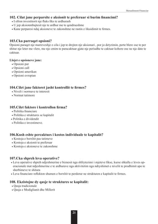21
Menaxhment Financiar
102. Cilat jane perparsite e aksionit te preferuar si burim financimi?
• I ofron investitorit nje fluks fiks te ardhurash
• U jep aksionmbajtesit nje te ardhur me te qendrueshme
• Kane perparesi ndaj aksioneve te zakonshme ne rastin e likuidimit te firmes.
103.Cka parraqet opsioni?
Opsioni paraqet nje marreveshje e cila i jep te drejten nje aksionari , por jo detyrimin, perte blere ose te per
shitur nje leter me vlere, me nje cmim te paracaktuar gjate nje periudhe te caktuar kohore ose ne nje date te
caktuar.
Llojet e opsioneve jane:
• Opsioni put
• Opsioni call
• Opsioni amerikan
• Opsioni evropian
104.Cilet jane faktoret jasht kontrollit te firmes?
• Niveli i normave te interesit
• Normat tatimore
105.Cilet faktore i kontrollon firma?
• Politika financiare
• Politika e struktures se kapitalit
• Politika e dividendit
• Politika e investimeve.
106.Kush eshte percaktues i kostos individuale te kapitalit?
• Kostoja e borxhit pas tatimeve
• Kostoja e aksionit te preferuar
• Kostoja e aksioneve te zakonshme
107.Cka shpreh leva operative?
• Leva operative shpreh ndjeshmerine e biznesit nga shfrytezimi i mjeteve fikse, kurse shkalla e leves op-
eracionale mat ndjeshmerine e te ardhurave nga aktivitetim nga ndryshimet e nivelit te prodhimit apo te
sherbimeve te shitura
• Leva financiare reflekton shumen e borxhit te perdorur ne strukturen e kapitalit te firmes.
108. Ekzistojne dy qasje te struktures se kapitalit:
• Qasja tradicionale
• Qasja e Modiglianit dhe Millerit
 