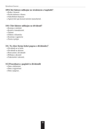 22
Menaxhment Financiar
109.Cilet faktore ndikojne ne strukturen e kapitalit?
• Rsiku i biznesit
• Pozita tatimore e firmes
• Fleksibiliteti financiar
• Agresiviteti apo konzervatizimi menaxherial.
110. Cilet faktore ndikojne ne dividend?
• Kostoja e emitimit
• Kostot e transaksionit
• Tatimet
• Efektet e klienteles
• Kosotoja e agjencise
• Teoria e pritjes
111. Ne cfare forma behet pagesa e dividendes?
• Dividendi ne te holla
• Dividendi ne aksione
• Riinvestimi i dividendit
• Riblerja e aksionit
• Fraksionimi i aksionit.
112.Proceduara e pagimit te dividendit
• Data e deklarimit
• Data e regjistrimit
• Data e pageses.
 