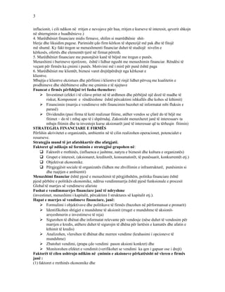 3
inflacionit, i cili ndikon në rritjen e nevojave për hua, rritjen e kurseve të interesit, qeverit shkojn
në shterngimin e huadhënieve.)
4. Marëdhëniet financiare midis firmave, shifen si marrëdhënie shit-
blerje dhe likuidim pagese. Parimisht çdo firm kërkon të shpenzijë më pak dhe të fitojë
më shumë. Ky fakt tregon se menaxhmenti financiar duhet të studiojë nivelin e
kërkesës, ofertës dhe elementët tjerë në firmat përreth.
5. Marëdhëniet financiare me punonjësit kanë të bëjnë me tregun e punës.
Menaxhimi i burimeve njerëzore, është i lidhur ngusht me menaxhimin financiar. Rëndësi të
veçant për firmën ka çmimi i punës. Motivimi më i mirë për punë është paga
6. Marëdhëniet me klientët, biznesi varet drejtëpërdrejt nga kërkesat e
klientve.
Mbajtja e klientve ekzistues dhe përfitimi i klientve të rinjë lidhet përveq me kualitetin e
prodhimeve dhe shërbimeve edhe me çmimin e të njejtave
Fnancat e firmës përfshijnë tri fusha themelore:
 Investimet (efekri i të cilave pritet në të ardhmen dhe përbëjnë një dozë të madhe të
riskut, Komponent e rëndësishme është përcaktimi ishkallës dhe kohes së kthimit)
 Financimin (marrja e vendimeve mbi financimin bazohet në informatat mbi fluksin e
parasë)
 Dividendin (pasi firma të ketë realizuar fitime, atëher vendos se çfarë do të bëjë me
fitimet – do të i mbaj apo të i shpërndaj. Zakonisht menaxheret janë të interesuarv ta
mbajn fitimin dhe ta investojn kurse aksionarët janë të interesuar që ta tërheqin fitimin)
STRATEGJIA FINANCIARE E FIRMËS
Përfshin akrivitetet e organizatës, ambientin në të cilin realizohen operacionet, potencialet e
resurseve.
Strategjia mund të jet afatshkurtër dhe afatgjatë.
Faktoret që ndikojn në formimin e strategjisë grupohen në:
 Faktorët e rrethinës, (influenca e jashtme, natyra e biznesit dhe kultura e organizatës)
 Grupet e interesit, (aksionaret, kreditorët, konsumatorët, të punësuarit, konkurrentët etj.)
 Objektivat ekonomike.
 Përgjegjësit sociale të organizatës (lidhen me zhvillimin e infrastrukturë, punësimin si
dhe ruajtjen e ambientit)
Menaxhimi financiar është pjesë e menaxhimit të përgjithshëm, politika financiare është
pjesë përbëre e politikës ekonomike, ndërsa vendimmarrja është pjesë funksionale e procesit
Global të marrjes së vendimeve afariste
Fushat e vendimmarrjes financiare janë të ndryshme
(investimet, menaxhimi i kapitalit, përcaktimi I struktures së kapitalit etj.).
Hapat e marrjes së vendimeve financiare, janë:
 Formulimi i objektivave dhe politikave të firmës (bazohen në përformansat e pronarit)
 Identifikohen shtigjet e mundshme të aksionit (rruget e mundshme të aksionit-
arsyeshmerin e investimeve të reja)
 Sigurohen të dhënat dhe informatat relevante për vendosje (nëse duhet të vendosim për
marrjen e kredis, atëhere duhet të sigurojm të dhëna për lartësin e kamatës dhe afatin e
kthimit të kredis)
 Analizohen, vlersihen të dhënat dhe merren vendime (krahasimi i opcioneve të
mundshme)
 Zbatohet vendimi, (prapa çdo vendimi pason aksioni konkret) dhe
 Monitorohen efektet e vendimit (verifikohet se vendimi ka qen i gapuar ose i drejt)
Faktorët të cilen ushtrojn ndikim në çmimin e aksioneve përkatësisht në vleren e firmës
janë :
(1) faktoret e rrethinës ekonomike dhe
 