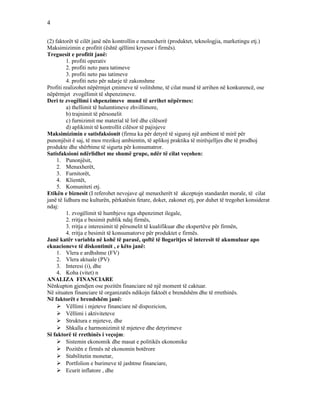 4
(2) faktorët të cilët janë nën kontrollin e menaxherit (produktet, teknologjia, marketingu etj.)
Maksimizimin e profitit (është qëllimi kryesor i firmës).
Treguesit e profitit janë:
1. profiti operativ
2. profiti neto para tatimeve
3. profiti neto pas tatimeve
4. profiti neto për ndarje të zakonshme
Profiti realizohet nëpërmjet çmimeve të volitshme, të cilat mund të arrihen në konkurencë, ose
nëpërmjet zvogëlimit të shpenzimeve.
Deri te zvogëlimi i shpenzimeve mund të arrihet nëpërmes:
a) thellimit të hulumtimeve zhvillimore,
b) trajnimit të përsonelit
c) furnizimit me material të lirë dhe cilësorë
d) aplikimit të kontrollit cilësor të pajisjeve
Maksimizimin e satisfaksionit (firma ka për detyrë të siguroj një ambient të mirë për
punonjësit ë saj, të mos rrezikoj ambientin, të aplikoj praktika të mirësjelljes dhe të prodhoj
produkte dhe shërbime të sigurta për konsumatror.
Satisfaksioni ndërlidhet me shumë grupe, ndër të cilat veçohen:
1. Punonjësit,
2. Menaxherët,
3. Furnitorët,
4. Klientët,
5. Komuniteti etj.
Etikën e biznesit (I referohet nevojave që menaxherët të akceptojn standardet morale, të cilat
janë të lidhura me kulturën, përkatësin fetare, doket, zakonet etj, por duhet të tregohet konsiderat
ndaj:
1. zvogëlimit të humbjeve nga shpenzimet ilegale,
2. rritja e besimit publik ndaj firmës,
3. rritja e interesimit të përsonelit të kualifikuar dhe ekspertëve për firmën,
4. rritja e besimit të konsumatorve për produktet e firmës.
Janë katër variabla në kohë të parasë, qoftë të llogaritjes së interesit të akumuluar apo
ekuacioneve të diskontimit , e këto janë:
1. Vlera e ardhshme (FV)
2. Vlera aktuale (PV)
3. Interesi (i), dhe
4. Koha (vitet) n
ANALIZA FINANCIARE
Nënkupton gjendjen ose pozitën financiare në një moment të caktuar.
Në situaten financiare të organizatës ndikojn faktoët e brendshëm dhe të rrrethinës.
Në faktorët e brendshëm janë:
 Vëllimi i mjeteve financiare në dispozicion,
 Vëllimi i aktiviteteve
 Struktura e mjeteve, dhe
 Shkalla e harmonizimit të mjeteve dhe detyrimeve
Si faktorë të rrethinës i veçojm:
 Sistemin ekonomik dhe masat e politikës ekonomike
 Pozitën e firmës në ekonomin botërore
 Stabilitetin monetar,
 Portfolion e burimeve të jashtme financiare,
 Ecurit inflatore , dhe
 