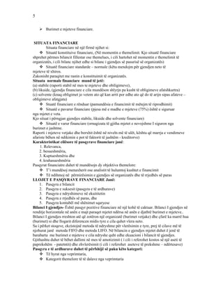 5
 Burimet e mjeteve financiare.
SITUATA FINANCIARE
Situata financiare në një firmë njihet si:
 Situatë konstituive financiare, (Në momentin e themelimit. Kjo situatë financiare
shprehet përmes bilancit fillestar ose themelues, i cili hartohet në momentin e themelimit të
organizatës, i cili bilanc njihet edhe si bilanc i gjendjes së pasurisë së organizatës)
 Situatë financiare standarde – normale (këtu mendojm për gjendjen neto të
mjeteve të xhiros.
Zakonisht paraqitet me rastin e konstituimit të organizatës.
Situata normale financiare mund të jetë:
(a) stabile (raporti stabil në mes te mjeteve dhe obiligimeve),
(b) likuide, (gjendja financiare e cila mundëson shlyrjn pa kusht të obligimeve afatshkurtra)
(c) solvente (knaq obligimet jo vetem ato që kan arrit por edhe ato që do të arijn sipas afateve –
obligimeve afatgjata)
 Stuatë financiare e rënduar (pamundësia e financimit të mëtejm të riprodhimit)
 Situatë e pavarur financiare (pjesa më e madhe e mjeteve (75%) është e siguruar
nga mjetet e veta.
Kjo situat i përngjan gjendjes stabile, likuide dhe solvente financiare)
 Situatë e varur financiare (ornagizata të gjitha mjetet e nevojshme I siguron nga
burimet e jashtme.
Raporti i mjeteve vetjake dhe borxhit është në niveln më të ulët, kështu që marrja e vendimeve
afariste bëhen në ndikimin e pot të faktorit të jashtëm - kreditorve)
Karakteristikat cilësore të pasqyrave financiare janë:
1. Relevanca,
2. besueshmëria,
3. Kuptueshmëria dhe
4. krahasueshmëria
Pasqyrat financiatre duhet të mundësojn dy objektiva themelore:
 T’i mundësoj menaxherit ose analistit të hulumtoj kushtet e financimit
 Të ndihmoj në përmirësimin e gjendjes së organizatës dhe të rrjedhës së paras
LLOJET E PASQYRAVE FINANCIARE Janë:
1. Pasqyra e bilancit
2. Pasqyra e suksesit (pasqyra e të ardhurave)
3. Pasqyra e ndryshimeve në ekuititetin
4. Pasqyra e rrjedhës së paras, dhe
5. Pasqyra kontabël më shënimet sqaryese
Bilanci I gjendjes- Është pasqyr pozitive financiare në një kohë të caktuar. Bilanci I gjendjes në
renditje horizontale në anën e majt paraqet mjetet ndërsa në anën e djathtë burimet e mjeteve..
Bilanci I gjendjes rreshton atë që zotëron një organizatë (burimet vetjake) dhe çfarë ka marrë hua
(burimet) si dhe llogarit diferencen midis tyre e cila quhet vlera neto.
Sa i përket stoqeve, ekzistojnë metoda të ndryshme për vlerësimin e tyre, prej të cilave më të
njohurat janë metoda FIFO dhe metoda LIFO. Në bilancin e gjendjes mjetet duhet ë jenë të
barabarta me burimet e mjeteve e cila ndryshe quht edhe ekuacioni i bilancit të gjendjes.
Gjithashtu duhet të bëhet dallimi në mes të amotizimit ( i cili i referohet kostos së një aseti të
paprekshëm - patetntit) dhe zhvlerësimit (i cili i referohet aseteve të prekshme – ndërtesave)
Pasqyra e të ardhurave duhet të përfshijë së paku këto kategori:
 Të hyrat nga veprimtaria,
 Kategorit themelore të të dalave nga veprimtaria
 