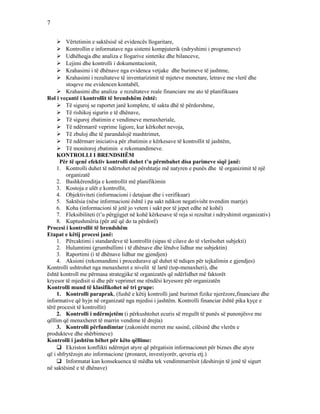 7
 Vërtetimin e saktësisë së evidencës llogaritare,
 Kontrollin e informatave nga sistemi kompjuterik (ndryshimi i programeve)
 Udhëheqja dhe analiza e llogarive sintetike dhe bilanceve,
 Lejimi dhe kontrolli i dokumentacionit,
 Krahasimi i të dhënave nga evidenca vetjake dhe burimeve të jashtme,
 Krahasimi i rezultateve të inventarizimit të mjeteve monetare, letrave me vlerë dhe
stoqeve me evidencen kontabël,
 Krahasimi dhe analiza e rezultateve reale financiare me ato të planifikuara
Rol i veçantë i kontrollit të brendshëm është:
 Të siguroj se raportet janë komplete, të sakta dhë të përdorshme,
 Të rishikoj sigurin e të dhënave,
 Të siguroj zbatimin e vendimeve menaxheriale,
 Të ndërmarrë veprime ligjore, kur kërkohet nevoja,
 Të zbuloj dhe të parandalojë mashtrimet,
 Të ndërmarr iniciativa për zbatimin e kërkesave të kontrollit të jashtëm,
 Të monitoroj zbatimin e rekomandimeve.
KONTROLLI I BRENDSHËM
Për të qenë efektiv kontrolli duhet t’u përmbahet disa parimeve siqë janë:
1. Kontrolli duhet të ndërtohet në përshtatje më natyren e punës dhe të organizimit të një
organizatë
2. Bashkërenditja e kontrollit më planifikimin
3. Kostoja e ulët e kontrollit,
4. Objektiviteti (informacioni i detajuar dhe i verifikuar)
5. Saktësia (nëse informacioni është i pa sakt ndikon negativisht nvendim marrje)
6. Koha (informacioni të jetë jo vetem i sakt por të jepet edhe në kohë)
7. Fleksibiliteti (t’u përgjigjet në kohë kërkesave të reja si rezultat i ndryshimit organizativ)
8. Kuptushmëria (për atë që do ta përdorë)
Procesi i kontrollit të brendshëm
Etapat e këtij procesi janë:
1. Përcaktimi i standardeve të kontrollit (sipas të cilave do të vlerësohet subjekti)
2. Hulumtimi (grumbullimi i të dhënave dhe lëndve lidhur me subjektin)
3. Raportimi (i të dhënave lidhur me gjendjen)
4. Aksioni (rekomandimi i procedurave që duhet të ndiqen për tejkalimin e gjendjes)
Kontrolli ushtrohet nga menaxheret e nivelit të lartë (top-menaxheri), dhe
është kontroll me përmasa strategjike të organizatës që ndërlidhet më faktorët
kryesor të mjedisit si dhe për veprimet me rëndësi kryesore për organizatën
Kontrolli mund të klasifikohet në tri grupe:
1. Kontrolli paraprak, (fushë e këtij kontrolli janë burimet fizike njerëzore,financiare dhe
informative që hyjn në organizatë nga mjedisi i jashtëm. Kontrolli financiar është pika kyçe e
tërë procesit të kontrollit)
2. Kontrolli i ndërmjetëm (i përkushtohet ecuris së rregullt të punës së punonjësve me
qëllim që menaxheret të marrin vendime të drejta)
3. Kontrolli përfundimtar (zakonisht merret me sasinë, cilësinë dhe vlerën e
produkteve dhe shërbimeve)
Kontrolli i jashtëm bëhet për këto qëllime:
 Ekziston konflikti ndërmjet atyre që përgatisin informacionet për biznes dhe atyre
që i shfrytëzojn ato informacione (pronaret, investiyorër, qeveria etj.)
 Informatat kan konsekuenca të mëdha tek vendimmarrësit (deshirojn të jenë të sigurt
në saktësinë e të dhënave)
 
