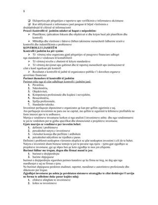 8
 Ekëspertiza për përgatitjen e raporteve apo verifikimin e informatave ekzistuese
 Kur shfrytëzuesit e informatave janë penguar të bëjnë vlerësimin e
drejtëpërdrejtë të cilësisë së informacionit
Procei i kontrollit të jashtëm ndahet në hapat e mëposhtëm:
 Planifikimi, (përcakton fokusin dhe objektivat si dhe krijon bazë për planifikim dhe
kontroll)
 Mbledhja dhe vlerësimi i fakteve (bëhen takimeme menaxherët lidhurme ecurit e
kontrollit dhe indentifikimin e problemeve
KONTROLLI I JASHTËM
Kontrolli i jashtëm ka për synim:
 Të vërtetoj nëse organizata gjatë përgatitjes së pasqyrave financiare udhiqet
nga standardet e vendosura të kontabilitetit
 Të vërtetoj nivelin e zbatimit të këtyre standardeve
 Të vërtetoj devijimet apo gabimet dhe të raportoj menaxherët apo institucionet të
cilat e kanë ngarkuar për kontroll
 Rezultatet e kontrollit të jashtë të organizatave publike t’i dorzohen organeve
qeveritare financiare
Parimet themelore të kontrollit të jashtëm
Parimet etike nga të cilat udhëhiqet kontrolli i jashtëm janë:
1. Pavarësia,
2. Ndershmëria,
3. Objektiviteti,
4. Kompetenca profesionale dhe kujdesi i nevojshëm,
5. Besueshmëria,
6. Sjellja profesionale,
7. Standardet teknike.
Investimet perfaqsojn shpenzimet e organizates qe kan per qellim zgjerimin e saj,
Ato perfaqsojn investimin ne para ose ne capital, me qellim te sigurimit te kthimeve profitabile ne
form interesi apo te te ardhurave.
Marrja e vendimeve inveatuese kerkon si nga analisti I investimeve ashtu dhe nga vendimmarrsi
te jen te vetdishem per te gjitha specifikat dhe dimenzionet e projekteve investuese.
Gjate marrjes se vendimeve per investim behet:
1. definimi i problemeve
2. percaktohet natyra e investimeve
3. vlersohet kostoja dhe perfitimi i ardhshem
4. percaktohet ndryshimi ne rrjedhen e paras.
Definimi i problemit nenkupton vlersimin eksplicit se qfar nenkupton investimi i cili do te behet.
Natyra e investimit shum biznese tentojn te jen te pavarur nga njera – tjetra gjat zgjedhjes se
projekteve investuese, gje qe shpes ben qe keto zgjedhje te mos jen efiqiente.
Burimet lidhur me tregun, degen dhe firmat mund te jen:
1. burimet e drejtperdrejta
2. burime shpjeguese
burimet e drejtperdrejta sigurohen permes kanaleve qe ka firma ne treg, ne deg apo nga
mardhenjet e saj ne firmat e tjera.
Ne burimet shpjeguese perdoren studimet, raportet, mendimet e autoriteteve profesionale dhe
shkencore per tregun.
Zgjedhjet investuese po ashtu ju pershtaten sistemeve strategjike te cilat deshirojn t’i arrijn
ne forma te adhshme duke pasur kujdes ndaj:
1. efekteve afatghate te investimeve
2. kohes se investimeve
 