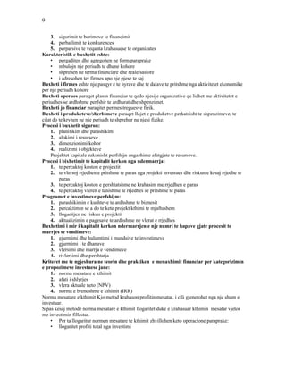 9
3. sigurimit te burimeve te financimit
4. perballimit te konkurences
5. perparsive te veqanta krahasuese te organizates
Karakteristik e buxhetit eshte:
• pergaditen dhe agregohen ne form paraprake
• mbulojn nje periudh te dhene kohore
• shprehen ne terma financiare dhe reale/sasiore
• i adresohen ter firmes apo nje pjese te saj
Buxheti i firmes eshte nje pasqyr e te hyrave dhe te dalave te pritshme nga aktivitetet ekonomike
per nje periudh kohore
Buxheti operues paraqet planin financiar te qedo njesije organizative qe lidhet me aktivitetet e
periudhes se ardhshme perfshir te ardhurat dhe shpenzimet.
Buxheti jo financiar paraqitet permes treguesve fizik.
Buxheti i produketeve/sherbimeve paraqet llojet e produketve perkatsisht te shpenzimeve, te
cilat do te kryhen ne nje periudh te shprehur ne njesi fizike.
Procesi i buxhetit siguron:
1. planifikim dhe parashikim
2. alokimi i resurseve
3. dimenzionimi kohor
4. realizimi i objekteve
Projektet kapitale zakonisht perfshijn angazhime afatgjate te resurseve.
Procesi i bixhetimit te kapitalit kerkon nga ndermarrja:
1. te percaktoj koston e projektit
2. te vlersoj rrjedhen e pritshme te paras nga projekti investues dhe riskun e kesaj rrjedhe te
paras
3. te percaktoj koston e pershtatshme ne krahasim me rrjedhen e paras
4. te percaktoj vleren e tanishme te rrjedhes se pritshme te paras
Programet e investimeve perfshijm:
1. parashikimin e kushteve te ardhshme te biznesit
2. percaktimin se a do te kete projekt kthimi te mjaftushem
3. llogaritjen ne riskun e projektit
4. aktualizimin e pagesave te ardhshme ne vlerat e rrjedhes
Buxhetimi i mir i kapitalit kerkon ndermarrjen e nje numri te hapave gjate procesit te
marrjes se vendimeve:
1. gjurmimi dhe hulumtimi i mundsive te investimeve
2. gjurmimi i te dhanave
3. vlersimi dhe marrja e vendimeve
4. rivlersimi dhe pershtatja
Kriteret me te ngjeshura ne teorin dhe praktiken e menaxhimit financiar per kategorizimin
e propozimeve investuese jane:
1. norma mesatare e kthimit
2. afati i shlyrjes
3. vlera aktuale neto (NPV)
4. norma e brendshme e kthimit (IRR)
Norma mesatare e kthimit Kjo metod krahason profitin mesatar, i cili gjenerohet nga nje shum e
investuar.
Sipas kesaj metode norma mesatare e kthimit llogaritet duke e krahasuar kthimin mesatar vjetor
me investimin fillestar.
• Per ta llogaritur normen mesatare te kthimit zhvillohen keto operacione paraprake:
• llogaritet profiti total nga investimi
 