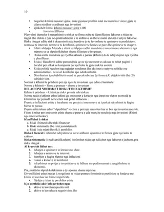 10
• llogaritet kthimi mesatar vjetor, duke pjestuar profitin total me numrin e viteve gjate te
cilave rrjedhin te ardhurat nga investimi
• aplikohet forma: kthimi mesatar vjetor x100
• Investimi fillestar
Piksynimi themelor i menaxhimit te riskut ne firma eshte te identifikojne faktoret e riskut te
tregut dhe efekte e tyre ne qendrushmerin e te ardhrave si dhe te matin efektet e ketyre faktorve.
Risku i tregut edhte risk i ekspozimit ndaj trendeve jo te favorshme te qmimeve te produkteve,
normave te interesit, normave te kembimit, qmimeve te lendes se pare dhe qmimeve te stoqeve.
• Afati i shlyrjes Metoda e afatit te shlyrjes radhit mundsite e investimeve alternative nga
menyra se sa shpejt rikthehet shuma fillestare e investuar.
• Risku eshte mundesia qe rrjedha aktuale e parase (kthimi) do te ndryshojme nga rrjedha
e planifikuar.
• Risku i likuiditetit edhte pamundesia qe ne nje moment te caktuar te behet pagimi i
borxhit per shkak se kompania per nje kohe te gjate nuk ka asetete
• Risku politik rezulton nga ngjarjet vendimet dhe akcionet e natyres politike ose
administrative , ne nivel kombetar apo nderkombetar.
• Distributimi i probabilitetit mund te percaktohet ne dy forma (A) objektivisht dhe (B)
subjektivisht.
Normat e kthimit te pritshem per nje njesi te investuar .ajo eshte e barabarte
Norma e kthimit = Shma e pranuar - shuma e investuar
RELACIONI NDERMJET RISKUT DHE KTHIMIT
Kthimi i pritshem = kthimi pa risk+ premia mbi riskun
Norma reale e kthimit eshte kthimi qe investoret e kerkojn nga letrat me vleren pa rrezik te
kthimit ne nje periudh ne te cilen nuk pritet inflacioni .
Premia e inflacionit eshte e barabarte me prerjet e investoreve sa i perket ndryshimit te fuqise
blerse te parase.
Premia mbi riskun eshte “shperblim” te cilen e pret nje investitor kur ai ben nje investim me risk.
Fitimi i pritur per investorin eshte shuma e parave e cila mund te rezultoje nga investimi (Fitimi
nga interesi bankar)
Klasifikimi i riskut
a. Riski i biznesit dhe riski financiar
b. Riski sistematik dhe riski josisistematik
c. Riski i nje mjeti dhe riki i portfolios
Risku i biznesit i referohet ndryshimeve ne te ardhurat operative te firmes gjate nje kohe te
caktuar.
Risku sistematik (i-padiversifikeshem) i referohet riskut qe ndikohet nga faktoret e jashtem, pra
risku i tregut .
Ai kryesisht lidhet me:
1. luhatjen e qmimeve te letrave me vlere
2. luhatjen e normave te interesit
3. humbjen e fuqise blerese nga inflacioni
4. riskun e kurseve te kembimit
5. ndryshimet ne pritjet e investitoreve te lidhura me performansat e pergjithshme te
ekonomis.
Pra, protfolio shpreh kolektimin e dy apo me shume mjeteve.
Diversifikimi eshte proces i zvogelimit te riskut permes formimit te protfolios se fondeve me
kthim te koreluar ne forme imperfekte.
• Njohja e riskut te portfolios eshte
Kjo portfolio aktivesh perbehet nga:
1. aktive te koreluara pozitivisht
2. aktive te korealuara negativishte dhe
 