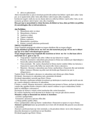 11
3. aktive te pakoreluara
Aktive konsiderohen se jane te koreluara pozitivisht atehere kur kthimi i njerit aktiv eshte i larte
por, ne te njejten kohe eshte i larte edhe kthimi i aktivit tjeter edhe e kunderta.
korelacioni negativ midis dy ose me shume aktiveve eshte kur kthimi i njerit eshte i larte, ne ato
momente qe kthimi i aktivit tjeter i ulet, dhe e kunderta.
Disa pervoja te menaxhimit te riskut Korniza zhvillohet ne faza, duke perfshire (a) politika
(b) metodologjine dhe (c) infrastrukturen.
Ajo Perfshine:
1. Menaxhimin aktiv te riskut
2. Menaxhimin e limiteve
3. Analizen e riskut
4. Tiparet e kapitalit
5. Riskun e qmimeve
6. Menaxhimin e portfolios
7. Riskun e arsimit (aftesimin profesional)
TREGU I KAPITALIT
Tregu I kapitalit pergjegjsisht ndahet ne tregun afatshkurt dhe ne tregun afatgjat.
Tregu afatshkurt perfshin letrat me vlere me afat maturimi prej nje viti ose me te shkurt
nga nje vit te cilat I referohentregut te parase.
Tregu afatgjat quhen treg I kapitalit dhe konsiston ne letrat me vler te cilat kane afat te
maturimit me te gjate se nje vit.
• Tregu primar i kapitalit nuk eshte i lidhur me nje lokacion te veqant.
• Pronesia- aksionaret e zakonshem jane pronare te firmes ata vendosin per shperndarjen e
firimit dhe ushtron kontrollin mbi firmen.
• Vlera nominale- Me rastin e themelimit te firmes merret vendimi lidhur me lartesine e
financimit te rasteve dhe lidhur me numrin dhe vleren e aksioneve.
• Maturimi- Aksionet e zakonshme jane forme e perhershme e financimit dhe nuk kerkohet
kthim i shumave fillestare siq eshte rasti tek kredia apo financimi me ane te
obligazioneve.
Trajtimi fiskal- Dividendet e aksioneve te zakonshme nuk zbriten per efekte fiskale.
Dividendi- Aksionareve te zakonshem nuk u premtohet dividendi.
Dividendi shperndahet varesisht nga fitimi i firmes.
Risku- Aksionet e rpeferuara terheqin investitoret qe deshirojne te marrin me pak rrezik sesa ate
qe e marrin mbajtesit e aksioneve te zakonshme.
E drejta e votimit- Meqense aksionaret e zakonshem jane pronare te firmes, ata kane te drejten te
votojne dhe zgjedhin bordin e drejtorve dhe te marrin vendime te reja te rendesishme.Votimi
behet ne mbledhjen e aksionareve.
Ekzistojne dy forma te votimit:votimi mazhoritar dhe votimi kumulativ.
Ne votimin mazhoritar secili aksionar ka te drejten e nje vote per qdo aksion zoteron
Metodat e rritjes se financimit me aksione te zkonshme:
a) Fitimi i pashperndare
b) Emetimi i aksioneve (private offer) dhe
c) Shitja publike (public offer).
Fitimi i pashperndare eshte nje burim i rendesishem i financimit te mjeteve te reja te firmes.
Aksionet e preferuara kane nje pretendim me te larte mbi dividendet dhe pasurite sesa aksionet
e zakonshme.
Aksionet e preferuara kane nje vlere nominale, e cila percakton shmen me te cilen shoqeria u
detyrohet aksionareve te preferuar ne rast likuidimi.
Dividendi paguhet nga fitimi i firmes.
 