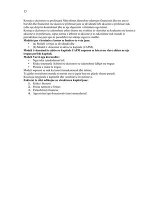 13
Kostoja e aksioneve te preferuara Ndryshimet themelore ndermjet financimit dhe me ane te
borxhit dhe financimit me aksion te preferuar jane se dividendi mbi aksionin e preferuar nuk
eshte nje detyrim kontraktual dhe as nje shpenzim i zbritshem nga tatimi.
Kostoja e aksioneve te zakonshme eshte shume me veshtire te vlersohet ne krahasim me koston e
aksioneve te preferuara, sepse norma e kthimit te aksioneve te zakonshme nuk munde te
percaktohen me pare apo te parashihet me ndonje siguri te madhe.
Modelet per vlersimin e kostos se fondeve te veta jane:
• (a) Modeli i rritjes se dividendit dhe
• (b) Modeli i vleresimit te aktiveve kapitale (CAPM).
Modeli i vleresimit te aktiveve kapitale CAPM supozon se letrat me vlere shiten ne nje
tregun perfekt kapitali.
Modeli Varet nga kto kushte:
• Nga risku i padeshiruar krf;
• Risku sistematik i kthimit te aksioneve te zakonshme lidhjet me tregun
• Premia e riskut te tregut,
Modeli supozon se nuk ka kosot transaksionesh dhe tatime;
Te gjithe investitoret munde te marrin ose te japin hua me qfardo shume parash.
Kosotoja nargjinale e kapitullit dhe vendimet e investimeve.
Faktoret te cilet ndikojne ne strukturen kapital jane:
1. Risku i biznesit
2. Pozita tatimore e firmes
3. Fleksibiliteti financiar
4. Agresiviteti apo konzervativizimi menaxherial.
 